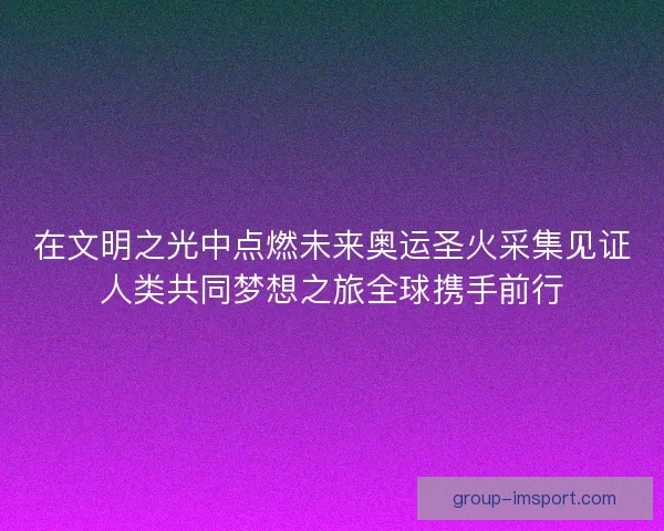 在文明之光中点燃未来奥运圣火采集见证人类共同梦想之旅全球携手前行