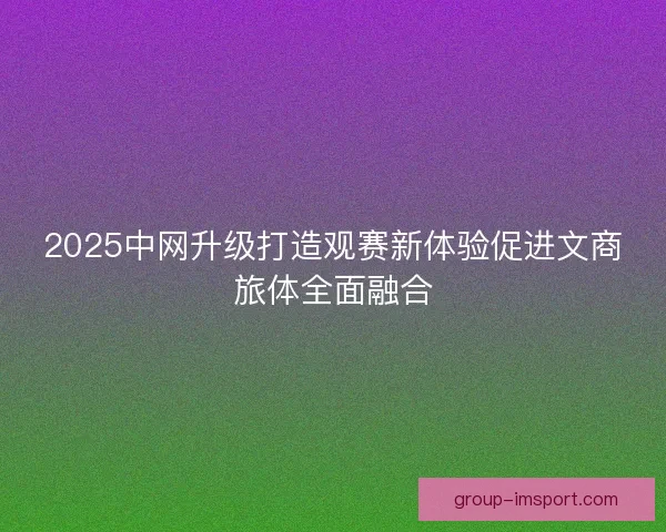2025中网升级打造观赛新体验促进文商旅体全面融合