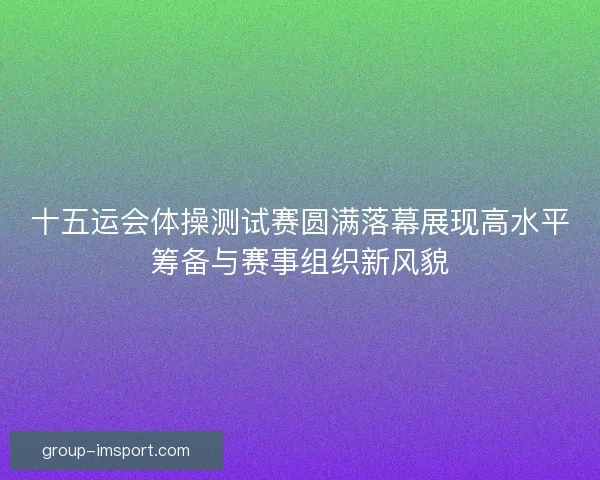 十五运会体操测试赛圆满落幕展现高水平筹备与赛事组织新风貌